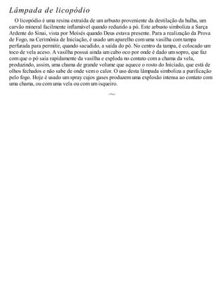 Lâmpada de licopódio
O licopódio é uma resina extraída de um arbusto proveniente da destilação da hulha, um
carvão mineral facilmente inflamável quando reduzido a pó. Este arbusto simboliza a Sarça
Ardente do Sinai, vista por Moisés quando Deus estava presente. Para a realização da Prova
de Fogo, na Cerimônia de Iniciação, é usado um aparelho com uma vasilha com tampa
perfurada para permitir, quando sacudido, a saída do pó. No centro da tampa, é colocado um
toco de vela aceso. A vasilha possui ainda um cabo oco por onde é dado um sopro, que faz
com que o pó saia rapidamente da vasilha e exploda no contato com a chama da vela,
produzindo, assim, uma chama de grande volume que aquece o rosto do Iniciado, que está de
olhos fechados e não sabe de onde vem o calor. O uso desta lâmpada simboliza a purificação
pelo fogo. Hoje é usado um spray cujos gases produzem uma explosão intensa ao contato com
uma chama, ou com uma vela ou com um isqueiro.
 