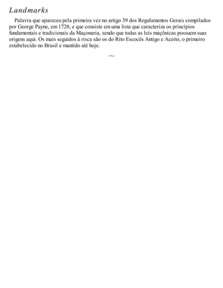 Landmarks
Palavra que apareceu pela primeira vez no artigo 39 dos Regulamentos Gerais compilados
por George Payne, em 1720, e que consiste em uma lista que caracteriza os princípios
fundamentais e tradicionais da Maçonaria, sendo que todas as leis maçônicas possuem suas
origens aqui. Os mais seguidos à risca são os do Rito Escocês Antigo e Aceito, o primeiro
estabelecido no Brasil e mantido até hoje.
 