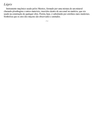 Lápis
Instrumento maçônico usado pelos Mestres, formado por uma mistura de um mineral
chamado plombagina e outros materiais, inseridos dentro de um canal na madeira, que era
usado na construção de qualquer obra. Porém, hoje, é substituído por artefatos mais modernos.
Simboliza que os atos dos maçons são observados e anotados.
 