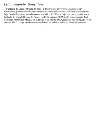 Ledo, Joaquim Gonçalves
Fundador do Grande Oriente do Brasil e do periódico Revérbero Constitucional
Fluminense, jornal dedicado ao movimento de liberdade nacional. Foi Venerável Mestre da
Loja Comércio e Artes, usando o nome simbólico de Diderot, Loja esta que proporcionou a
fundação do Grande Oriente do Brasil, em 17 de junho de 1822, tendo por aclamação José
Bonifácio como Grão-Mestre, em 2 de agosto do mesmo ano. Quando de sua morte, em 19 de
maio de 1847, o arquivo relativo ao movimento da independência do Brasil foi queimado.
 