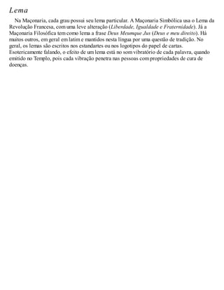 Lema
Na Maçonaria, cada grau possui seu lema particular. A Maçonaria Simbólica usa o Lema da
Revolução Francesa, com uma leve alteração (Liberdade, Igualdade e Fraternidade). Já a
Maçonaria Filosófica tem como lema a frase Deus Meumque Jus (Deus e meu direito). Há
muitos outros, em geral em latim e mantidos nesta língua por uma questão de tradição. No
geral, os lemas são escritos nos estandartes ou nos logotipos do papel de cartas.
Esotericamente falando, o efeito de um lema está no som vibratório de cada palavra, quando
emitido no Templo, pois cada vibração penetra nas pessoas com propriedades de cura de
doenças.
 