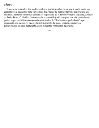 Maço
Trata-se de um malho fabricado com ferro, madeira ou borracha, que é muito usado por
carpinteiros e pedreiros para vários fins. Sua “testa” (a parte de ferro) é maior que a dos
malhetes, martelos e marretas comuns. Fica próximo ao Altar do Primeiro Vigilante, ao lado
da Pedra Bruta. O Neófito (maçom recém-convertido) utiliza-o para dar três pancadas na
pedra, o que simboliza o começo do seu trabalho de “desbasatar a pedra bruta”, que
representa a si mesmo. O maço é também símbolo da força, vontade, iniciativa e
perseverança, ou seja, representa assim o membro reprodutor masculino.
 
