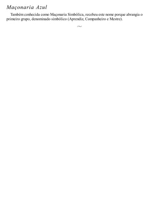 Maçonaria Azul
Também conhecida como Maçonaria Simbólica, recebeu este nome porque abrangia o
primeiro grupo, denominado simbólico (Aprendiz, Companheiro e Mestre).
 