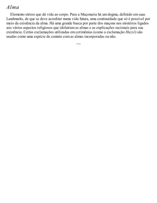 Alma
Elemento etéreo que dá vida ao corpo. Para a Maçonaria há um dogma, definido em suas
Landmarks, de que se deve acreditar numa vida futura, uma continuidade que só é possível por
meio da existência da alma. Há uma grande busca por parte dos maçons nos mistérios ligados
aos vários aspectos religiosos que idolatram as almas e as explicações racionais para sua
existência. Certas exclamações utilizadas em cerimônias (como a exclamação Huzzé) são
usadas como uma espécie de contato com as almas incorporadas ou não.
 