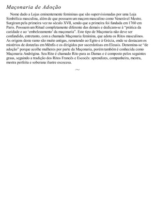 Maçonaria de Adoção
Nome dado a Lojas eminentemente femininas que são supervisionadas por uma Loja
Simbólica masculina, além de que possuem um maçom masculino como Venerável Mestre.
Surgiram pela primeira vez no século XVII, sendo que a primeira foi fundada em 1760 em
Paris. Possuem um Ritual completamente diferente das demais e dedicam-se à “prática da
caridade e ao ‘embelezamento’ da maçonaria”. Este tipo de Maçonaria não deve ser
confundido, entretanto, com a chamada Maçonaria feminina, que adota os Ritos masculinos.
As origens deste ramo são muito antigas, remetendo ao Egito e à Grécia, onde se destacam os
mistérios de donzelas em Mênfis e os dirigidos por sacerdotisas em Eleusis. Denomina-se “de
adoção” porque acolhe mulheres por parte da Maçonaria, porém também é conhecida como
Maçonaria Andrógina. Seu Rito é chamado Rito para as Damas e é composto pelos seguintes
graus, seguindo a tradição dos Ritos Francês e Escocês: aprendizes, companheira, mestra,
mestra perfeita e soberana ilustre escocesa.
 