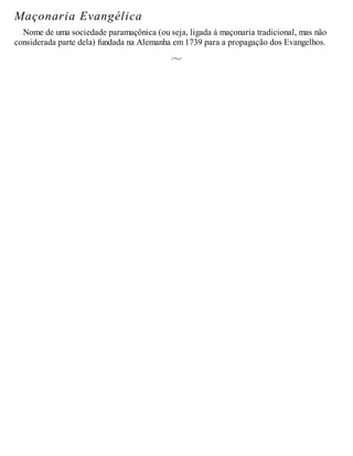 Maçonaria Evangélica
Nome de uma sociedade paramaçônica (ou seja, ligada à maçonaria tradicional, mas não
considerada parte dela) fundada na Alemanha em 1739 para a propagação dos Evangelhos.
 