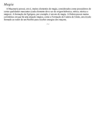 Magia
A Maçonaria possui, em si, muitos elementos de magia, considerados como possuidores de
certas qualidades marcantes (cada elemento deve ser de origem hebraica, mítica, mística e
mágica). A formação da Egrégora, por exemplo, é um ato de magia. A Ordem possui muitas
cerimônias em que há uma atuação mágica, como a Formação de Cadeia de União, um círculo
formado ao redor de um Neófito para receber energias dos maçons.
 