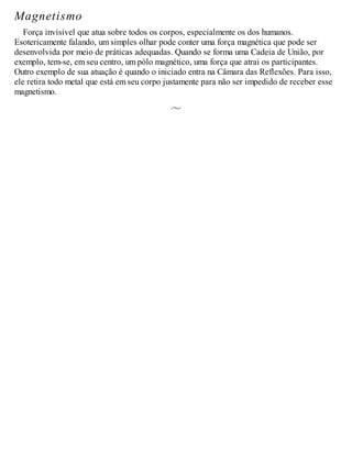 Magnetismo
Força invisível que atua sobre todos os corpos, especialmente os dos humanos.
Esotericamente falando, um simples olhar pode conter uma força magnética que pode ser
desenvolvida por meio de práticas adequadas. Quando se forma uma Cadeia de União, por
exemplo, tem-se, em seu centro, um pólo magnético, uma força que atrai os participantes.
Outro exemplo de sua atuação é quando o iniciado entra na Câmara das Reflexões. Para isso,
ele retira todo metal que está em seu corpo justamente para não ser impedido de receber esse
magnetismo.
 