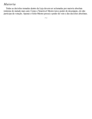 Maioria
Todas as decisões tomadas dentro da Loja devem ser aclamadas por maioria absoluta
(mínimo de metade mais um). Como o Venerável Mestre tem o poder de desempate, ele não
participa da votação. Apenas o Grão-Mestre possui o poder do veto e das decisões absolutas.
 
