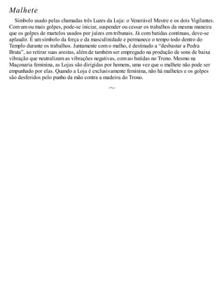 Malhete
Símbolo usado pelas chamadas três Luzes da Loja: o Venerável Mestre e os dois Vigilantes.
Com um ou mais golpes, pode-se iniciar, suspender ou cessar os trabalhos da mesma maneira
que os golpes de martelos usados por juízes em tribunais. Já com batidas contínuas, deve-se
aplaudir. É um símbolo da força e da masculinidade e permanece o tempo todo dentro do
Templo durante os trabalhos. Juntamente com o malho, é destinado a “desbastar a Pedra
Bruta”, ao retirar suas arestas, além de também ser empregado na produção de sons de baixa
vibração que neutralizam as vibrações negativas, com ao batidas no Trono. Mesmo na
Maçonaria feminina, as Lojas são dirigidas por homens, uma vez que o malhete não pode ser
empunhado por elas. Quando a Loja é exclusivamente feminina, não há malhetes e os golpes
são desferidos pelo punho da mão contra a madeira do Trono.
 