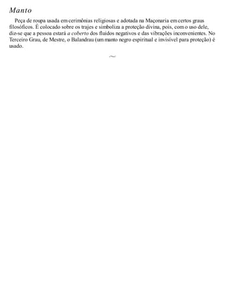 Manto
Peça de roupa usada em cerimônias religiosas e adotada na Maçonaria em certos graus
filosóficos. É colocado sobre os trajes e simboliza a proteção divina, pois, com o uso dele,
diz-se que a pessoa estará a coberto dos fluidos negativos e das vibrações inconvenientes. No
Terceiro Grau, de Mestre, o Balandrau (um manto negro espiritual e invisível para proteção) é
usado.
 
