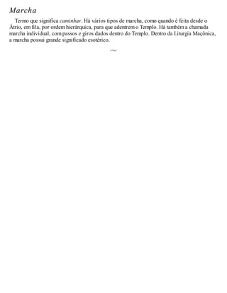 Marcha
Termo que significa caminhar. Há vários tipos de marcha, como quando é feita desde o
Átrio, em fila, por ordem hierárquica, para que adentrem o Templo. Há também a chamada
marcha individual, com passos e giros dados dentro do Templo. Dentro da Liturgia Maçônica,
a marcha possui grande significado esotérico.
 