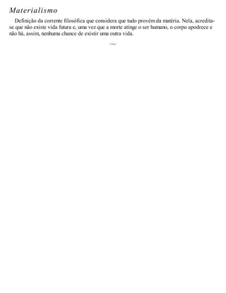 Materialismo
Definição da corrente filosófica que considera que tudo provém da matéria. Nela, acredita-
se que não existe vida futura e, uma vez que a morte atinge o ser humano, o corpo apodrece e
não há, assim, nenhuma chance de existir uma outra vida.
 