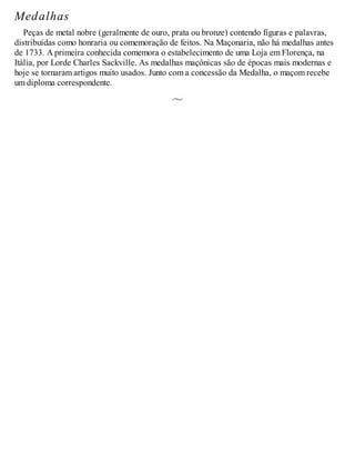 Medalhas
Peças de metal nobre (geralmente de ouro, prata ou bronze) contendo figuras e palavras,
distribuídas como honraria ou comemoração de feitos. Na Maçonaria, não há medalhas antes
de 1733. A primeira conhecida comemora o estabelecimento de uma Loja em Florença, na
Itália, por Lorde Charles Sackville. As medalhas maçônicas são de épocas mais modernas e
hoje se tornaram artigos muito usados. Junto com a concessão da Medalha, o maçom recebe
um diploma correspondente.
 