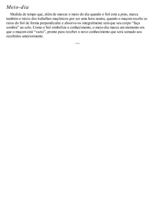 Meio-dia
Medida de tempo que, além de marcar o meio do dia quando o Sol está a pino, marca
também o início dos trabalhos maçônicos por ser uma hora neutra, quando o maçom recebe os
raios do Sol de forma perpendicular e absorve-os integralmente sem que seu corpo “faça
sombra” no solo. Como o Sol simboliza o conhecimento, o meio-dia marca um momento em
que o maçom está “vazio”, pronto para receber o novo conhecimento que será somado aos
recebidos anteriormente.
 