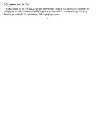 Membro emérito
Status ligado ao maçom que, ao atingir determinada idade, fica dispensado de cumprir as
obrigações de rotina e obtém privilégios graças ao desempenho obtido ao longo dos anos.
Trata-se de um título honorário concedido a poucos maçons.
 