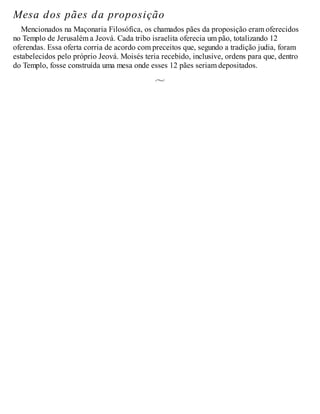 Mesa dos pães da proposição
Mencionados na Maçonaria Filosófica, os chamados pães da proposição eram oferecidos
no Templo de Jerusalém a Jeová. Cada tribo israelita oferecia um pão, totalizando 12
oferendas. Essa oferta corria de acordo com preceitos que, segundo a tradição judia, foram
estabelecidos pelo próprio Jeová. Moisés teria recebido, inclusive, ordens para que, dentro
do Templo, fosse construída uma mesa onde esses 12 pães seriam depositados.
 