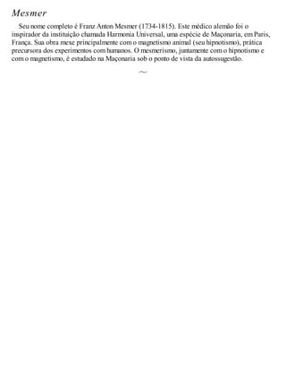 Mesmer
Seu nome completo é Franz Anton Mesmer (1734-1815). Este médico alemão foi o
inspirador da instituição chamada Harmonia Universal, uma espécie de Maçonaria, em Paris,
França. Sua obra mexe principalmente com o magnetismo animal (seu hipnotismo), prática
precursora dos experimentos com humanos. O mesmerismo, juntamente com o hipnotismo e
com o magnetismo, é estudado na Maçonaria sob o ponto de vista da autossugestão.
 