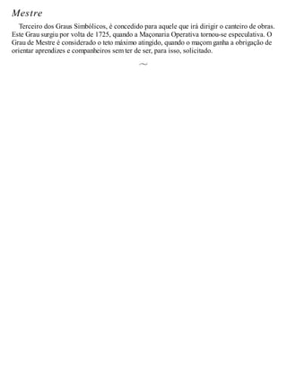 Mestre
Terceiro dos Graus Simbólicos, é concedido para aquele que irá dirigir o canteiro de obras.
Este Grau surgiu por volta de 1725, quando a Maçonaria Operativa tornou-se especulativa. O
Grau de Mestre é considerado o teto máximo atingido, quando o maçom ganha a obrigação de
orientar aprendizes e companheiros sem ter de ser, para isso, solicitado.
 