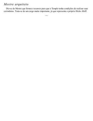 Mestre arquiteto
Diz-se do Mestre que fornece recursos para que o Templo tenha condições de realizar suas
cerimônias. Trata-se de um cargo muito importante, já que representa o próprio Hirão Abiff.
 