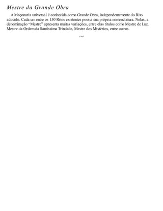 Mestre da Grande Obra
A Maçonaria universal é conhecida como Grande Obra, independentemente do Rito
adotado. Cada um entre os 150 Ritos existentes possui sua própria nomenclatura. Nelas, a
denominação “Mestre” apresenta muitas variações, entre elas títulos como Mestre de Luz,
Mestre da Ordem da Santíssima Trindade, Mestre dos Mistérios, entre outros.
 
