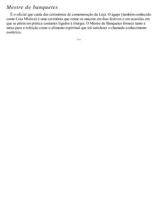 Mestre de banquetes
É o oficial que cuida das cerimônias de comemoração da Loja. O ágape (também conhecido
como Ceia Mística) é uma cerimônia que reúne os maçons em dias festivos e em ocasiões em
que se põem em prática costumes ligados à liturgia. O Mestre de Banquetes fornece tanto a
mesa para a refeição como o alimento espiritual que irá satisfazer o chamado conhecimento
esotérico.
 