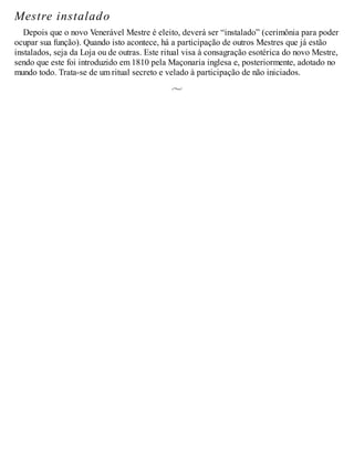 Mestre instalado
Depois que o novo Venerável Mestre é eleito, deverá ser “instalado” (cerimônia para poder
ocupar sua função). Quando isto acontece, há a participação de outros Mestres que já estão
instalados, seja da Loja ou de outras. Este ritual visa à consagração esotérica do novo Mestre,
sendo que este foi introduzido em 1810 pela Maçonaria inglesa e, posteriormente, adotado no
mundo todo. Trata-se de um ritual secreto e velado à participação de não iniciados.
 