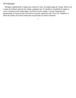 Areópago
Designa originalmente a região das colinas de Ares, na cidade grega de Atenas. Desta veio
o nome do tribunal supremo da cidade, composto por 31 membros, incumbido de julgar os
casos criminosos mais importantes. No Rito Escocês Antigo e Aceito, denomina um
agrupamento de Lojas do tipo Filosóficas de graus superiores (do 19 ao 30). Também é o
nome da Câmara de Exame usada para recepcionar Cavaleiros Kadosh.
 
