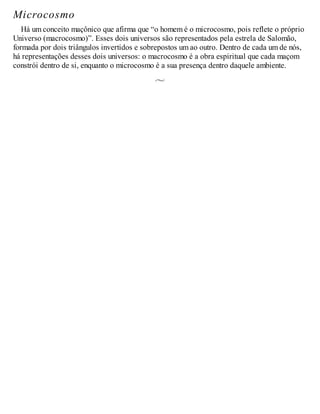 Microcosmo
Há um conceito maçônico que afirma que “o homem é o microcosmo, pois reflete o próprio
Universo (macrocosmo)”. Esses dois universos são representados pela estrela de Salomão,
formada por dois triângulos invertidos e sobrepostos um ao outro. Dentro de cada um de nós,
há representações desses dois universos: o macrocosmo é a obra espiritual que cada maçom
constrói dentro de si, enquanto o microcosmo é a sua presença dentro daquele ambiente.
 