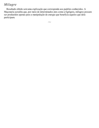 Milagre
Resultado obtido sem uma explicação que corresponda aos padrões conhecidos. A
Maçonaria acredita que, por meio de determinados atos como a Egrégora, milagres possam
ser produzidos apenas para a manipulação de energia que beneficia aqueles que dela
participam.
 