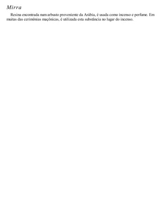 Mirra
Resina encontrada num arbusto proveniente da Arábia, é usada como incenso e perfume. Em
muitas das cerimônias maçônicas, é utilizada esta substância no lugar do incenso.
 