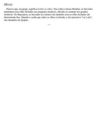 Miste
Palavra que, em grego, significa fechar os olhos. Nos cultos à deusa Deméter, os Iniciados
mantinham seus olhos fechados nos pequenos mistérios, abrindo-os somente nos grandes
mistérios. Na Maçonaria, os Iniciados (os mistes) são mantidos com os olhos fechados até
determinada fase. Quando a venda que cobre os olhos é retirada, e eles passam a “ver a luz”,
são chamados de epoptas.
 
