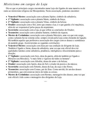 Misticismo em cargos de Loja
Diz-se que os principais cargos encontrados numa Loja são ligados de uma maneira ou de
outra ao misticismo religioso da Mesopotâmia. Nesta associação, podemos encontrar:
Venerável Mestre: associação com o planeta Júpiter, símbolo da sabedoria;
1º Vigilante: associação com o planeta Marte, símbolo da força;
2º Vigilante: associação com o planeta Vênus, símbolo da beleza;
Orador: associação com o Sol, astro que emana a Luz, é o que guarda a lei maçônica,
além de ser responsável pelas peças da arquitetura;
Secretário: associação com a Lua, já que reflete as conclusões do Orador;
Tesoureiro: associação com o planeta Saturno, símbolo da riqueza;
Mestre de Cerimônias: associação com o planeta Mercúrio, uma vez que este cargo,
como o planeta faz no sistema solar, sempre circula pela Loja como elemento de ligação.
Há também aqueles que preferem a associação dos cargos com os deuses e semideuses
do panteão grego. Assim teremos as seguintes correlações:
Venerável Mestre: associação com Zeus por sua condição de dirigente da Loja.
Também é ligado a Atena, deusa da sabedoria, uma vez que este oficial deve ter
qualidades latentes como sabedoria, prudência, inteligência e discernimento para a
direção;
1º Vigilante: associação com Ares, deus da guerra, além de também ser ligado a
Héracles (ou Hércules), “o mais forte e vigoroso de todos os homens”.
2º Vigilante: associação com Afrodite, deusa do amor e da beleza;
Orador: associação com Apolo, deus do Sol e criador da poesia e da música;
Secretário: associação com Ártemis, deusa da Lua, da caça e das flores;
Tesoureiro: associação com Cronos, pai de Zeus. Como um titã, foi um dos deuses
primordiais, que estiveram no início de todas as coisas;
Mestre de Cerimônias: associação com Hermes, mensageiro dos deuses, uma vez que
este oficial é tido como o mensageiro dos dirigentes da Loja.
 