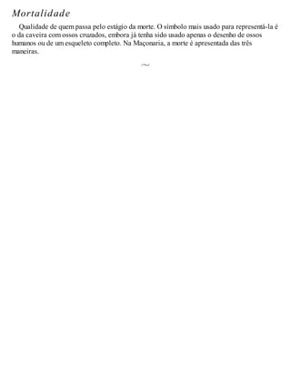 Mortalidade
Qualidade de quem passa pelo estágio da morte. O símbolo mais usado para representá-la é
o da caveira com ossos cruzados, embora já tenha sido usado apenas o desenho de ossos
humanos ou de um esqueleto completo. Na Maçonaria, a morte é apresentada das três
maneiras.
 
