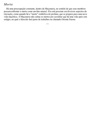 Morte
Há uma preocupação constante, dentro da Maçonaria, no sentido de que seus membros
possam enfrentar a morte como um fato natural. Ela está presente em diversos aspectos da
iniciação, como quando há a “morte” simbólica do profano, que se prepara para uma nova
vida maçônica. A Maçonaria não cultua os mortos por acreditar que há uma vida após este
estágio, no qual o falecido fará parte de trabalhos no chamado Oriente Eterno.
 