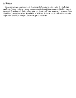 Música
Esotericamente, o som tem propriedades que são bem exploradas dentro da ritualística
maçônica. Assim, a música é usada para preparação do ambiente para a meditação e o culto
espiritual. Possui propriedades calmantes e amenizantes, além de ser capaz de acalmar alguns
distúrbios de origem nervosa. Numa Loja, há o Mestre de Harmonia, um oficial encarregado
de produzir a música certa para o trabalho que se desenrola.
 