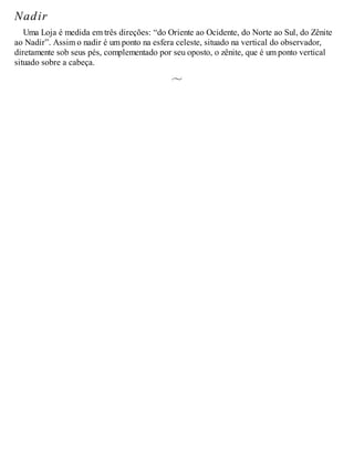 Nadir
Uma Loja é medida em três direções: “do Oriente ao Ocidente, do Norte ao Sul, do Zênite
ao Nadir”. Assim o nadir é um ponto na esfera celeste, situado na vertical do observador,
diretamente sob seus pés, complementado por seu oposto, o zênite, que é um ponto vertical
situado sobre a cabeça.
 