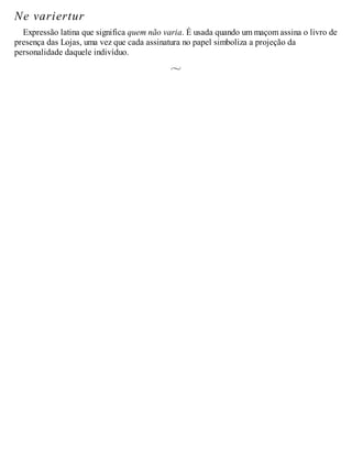 Ne variertur
Expressão latina que significa quem não varia. É usada quando um maçom assina o livro de
presença das Lojas, uma vez que cada assinatura no papel simboliza a projeção da
personalidade daquele indivíduo.
 