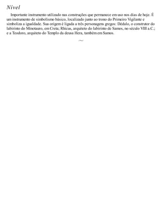 Nível
Importante instrumento utilizado nas construções que permanece em uso nos dias de hoje. É
um instrumento de simbolismo básico, localizado junto ao trono do Primeiro Vigilante e
simboliza a igualdade. Sua origem é ligada a três personagens gregos: Dédalo, o construtor do
labirinto do Minotauro, em Creta; Rhicus, arquiteto do labirinto de Samos, no século VIII a.C.;
e a Teodoro, arquiteto do Templo da deusa Hera, também em Samos.
 