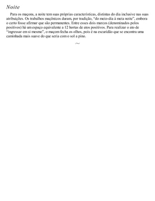 Noite
Para os maçons, a noite tem suas próprias características, distintas do dia inclusive nas suas
atribuições. Os trabalhos maçônicos duram, por tradição, “do meio-dia à meia noite”, embora
o certo fosse afirmar que são permanentes. Entre esses dois marcos (denominados polos
positivos) há um espaço equivalente a 12 hortas de atos positivos. Para realizar o ato de
“ingressar em si mesmo”, o maçom fecha os olhos, pois é na escuridão que se encontra uma
caminhada mais suave do que seria com o sol a pino.
 