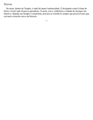 Norte
No norte, dentro do Templo, é onde há menor luminosidade. É designado como Coluna do
Norte o local onde ficam os aprendizes. O norte, em si, simboliza a vontade de alcançar um
objetivo. Quando um Templo é construído, procura-se orientá-lo sempre que possível para que
seu norte coincida com o da bússola.
 