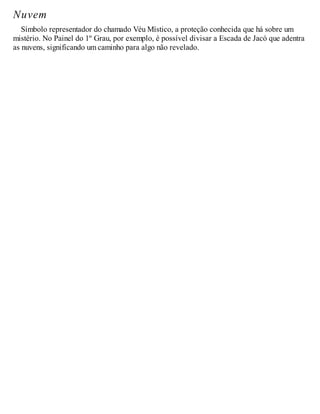Nuvem
Símbolo representador do chamado Véu Místico, a proteção conhecida que há sobre um
mistério. No Painel do 1º Grau, por exemplo, é possível divisar a Escada de Jacó que adentra
as nuvens, significando um caminho para algo não revelado.
 