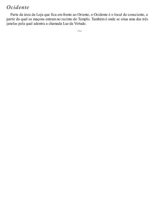 Ocidente
Parte da área da Loja que fica em frente ao Oriente, o Ocidente é o local do consciente, a
partir do qual os maçons entram no recinto do Templo. Também é onde se situa uma das três
janelas pela qual adentra a chamada Luz da Virtude.
 