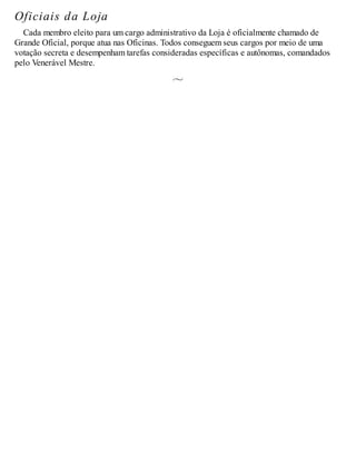 Oficiais da Loja
Cada membro eleito para um cargo administrativo da Loja é oficialmente chamado de
Grande Oficial, porque atua nas Oficinas. Todos conseguem seus cargos por meio de uma
votação secreta e desempenham tarefas consideradas específicas e autônomas, comandados
pelo Venerável Mestre.
 