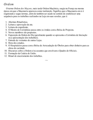 Ordem
O termo Ordem dos Maçons, mais tarde Ordem Maçônica, surgiu na França na mesma
época em que a Maçonaria apareceu como instituição. Significa que a Maçonaria em si é
organizada e segue normas, além de também ser usado no sentido de estabelecer uma
sequência para os trabalhos realizados na Loja em suas sessões, que é:
1. Abertura Ritualística.
2. Leitura e aprovação da ata.
3. Leitura do expediente.
4. O Mestre de Cerimônias passa entre os irmãos com a Bolsa de Proposta.
5. Novos membros são propostos.
6. Exposição da Ordem do Dia (geralmente quando se apresenta a Cerimônia de Iniciação
ou a apresentação dos trabalhos).
7. Entrada de visitantes de outras Lojas.
8. Hora dos estudos.
9. O Hospitaleiro passa com a Bolsa de Arrecadação de Óbolos para obter dinheiro para as
obras de caridade.
10. Discursos sobre a Ordem e/ou assuntos que envolvam o Quadro de Oficiais.
11. Formação da Cadeia de União.
12. Ritual de encerramento dos trabalhos.
 