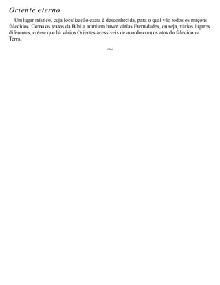 Oriente eterno
Um lugar místico, cuja localização exata é desconhecida, para o qual vão todos os maçons
falecidos. Como os textos da Bíblia admitem haver várias Eternidades, ou seja, vários lugares
diferentes, crê-se que há vários Orientes acessíveis de acordo com os atos do falecido na
Terra.
 