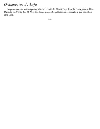 Ornamentos da Loja
Grupo de acessórios composto pelo Pavimento de Mosaicos, a Estrela Flamejante, a Orla
Dentada e a Corda dos 81 Nós. São todas peças obrigatórias na decoração e que compõem
uma Loja.
 
