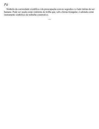 Pá
Símbolo da curiosidade científica e da preocupação com os segredos e o lado íntimo do ser
humano. Pode ser usada como sinônimo de trolha que, sob a forma triangular, é adotada como
instrumento simbólico de trabalho construtivo.
 