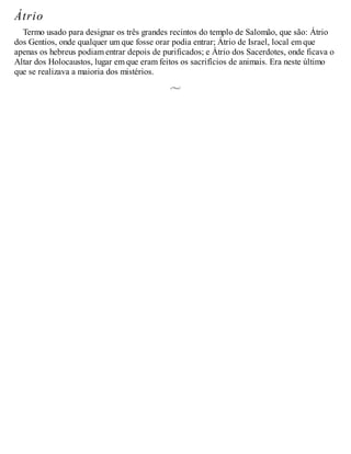Átrio
Termo usado para designar os três grandes recintos do templo de Salomão, que são: Átrio
dos Gentios, onde qualquer um que fosse orar podia entrar; Átrio de Israel, local em que
apenas os hebreus podiam entrar depois de purificados; e Átrio dos Sacerdotes, onde ficava o
Altar dos Holocaustos, lugar em que eram feitos os sacrifícios de animais. Era neste último
que se realizava a maioria dos mistérios.
 