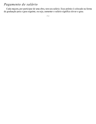Pagamento de salário
Cada maçom, por participar de uma obra, tem seu salário. Esse prêmio é colocado na forma
de graduação para o grau seguinte, ou seja, aumentar o salário significa elevar o grau.
 